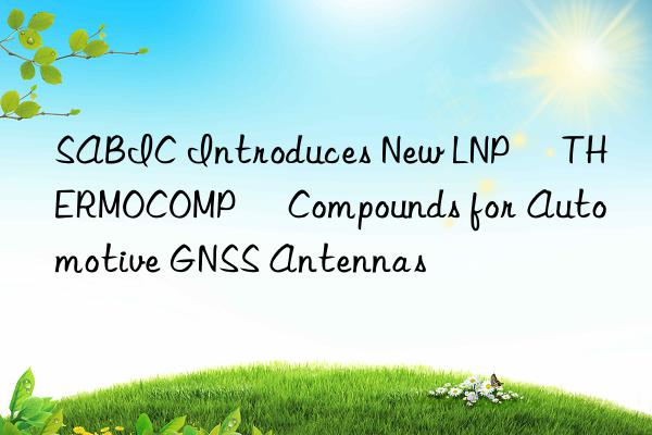 sabic introduces new lnp™ thermocomp™ compounds for automotive gnss antennas