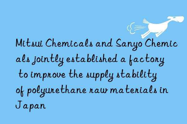 mitsui chemicals and sanyo chemicals jointly established a factory to improve the supply stability of polyurethane raw materials in japan
