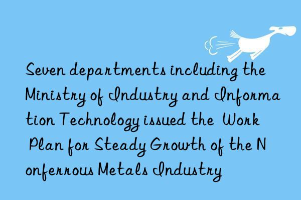 seven departments including the ministry of industry and information technology issued the  work plan for steady growth of the nonferrous metals industry