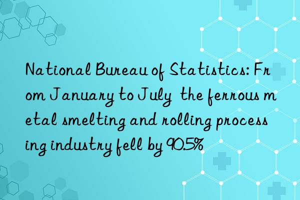 national bureau of statistics: from january to july the ferrous metal smelting and rolling processing industry fell by 90.5%