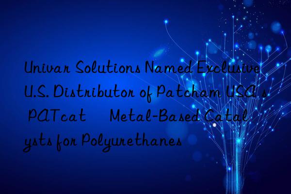 univar solutions named exclusive u.s. distributor of patcham usa s patcat™ metal-based catalysts for polyurethanes