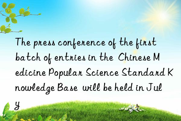 the press conference of the first batch of entries in the  chinese medicine popular science standard knowledge base  will be held in july
