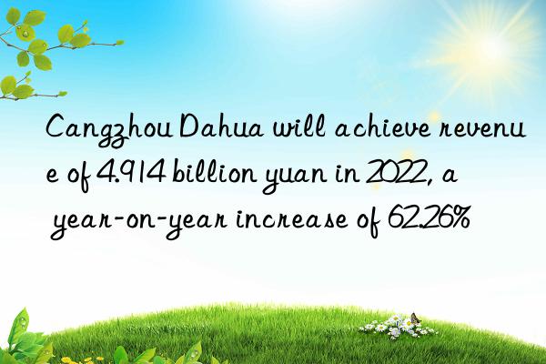 cangzhou dahua will achieve revenue of 4.914 billion yuan in 2022, a year-on-year increase of 62.26%