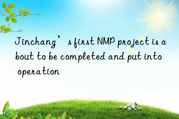 jinchang’s first nmp project is about to be completed and put into operation