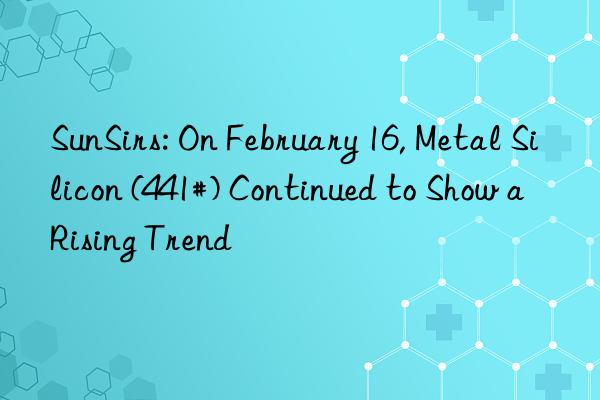 sunsirs: on february 16, metal silicon (441#) continued to show a rising trend