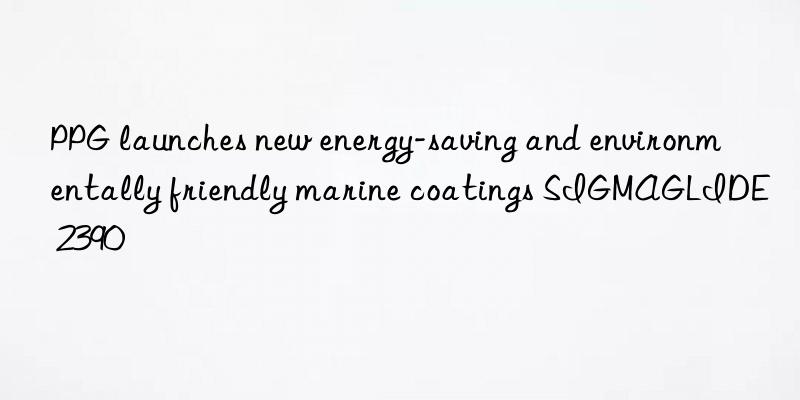 ppg launches new energy-saving and environmentally friendly marine coatings sigmaglide 2390