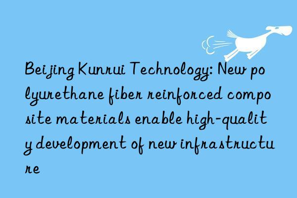 beijing kunrui technology: new polyurethane fiber reinforced composite materials enable high-quality development of new infrastructure