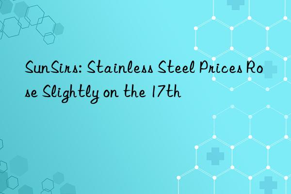 sunsirs: stainless steel prices rose slightly on the 17th