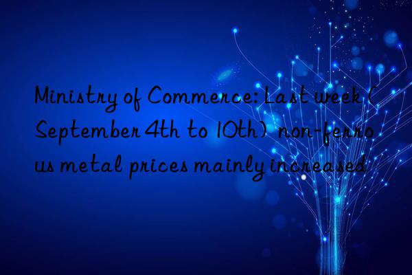 ministry of commerce: last week (september 4th to 10th)  non-ferrous metal prices mainly increased