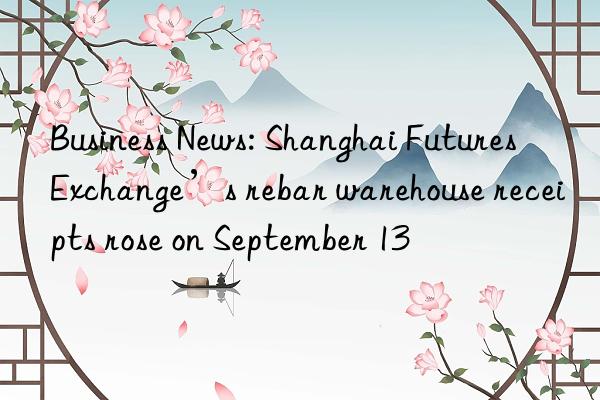 business news: shanghai futures exchange’s rebar warehouse receipts rose on september 13