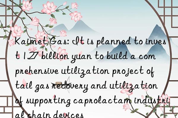 kaimet gas: it is planned to invest 1.27 billion yuan to build a comprehensive utilization project of tail gas recovery and utilization of supporting caprolactam industrial chain devices