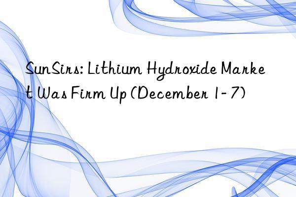 sunsirs: lithium hydroxide market was firm up (december 1- 7)
