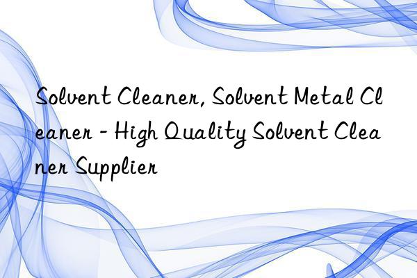 solvent cleaner, solvent metal cleaner - high quality solvent cleaner supplier