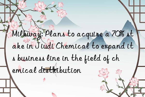 milkway: plans to acquire a 70% stake in jiudi chemical to expand its business line in the field of chemical distribution