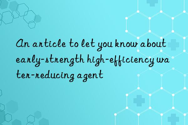 an article to let you know about early-strength high-efficiency water-reducing agent