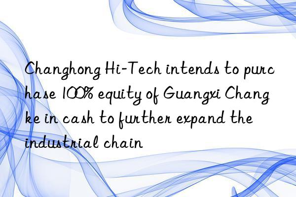 changhong hi-tech intends to purchase 100% equity of guangxi changke in cash to further expand the industrial chain