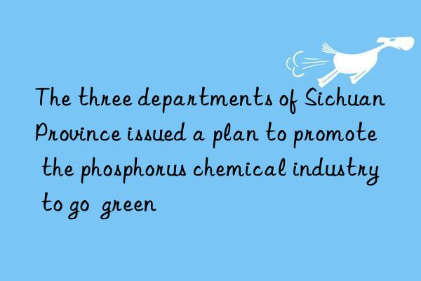 the three departments of sichuan province issued a plan to promote the phosphorus chemical industry to go green