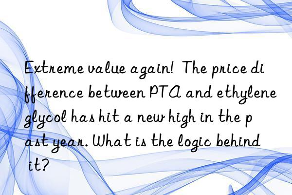 extreme value again!  the price difference between pta and ethylene glycol has hit a new high in the past year. what is the logic behind it?