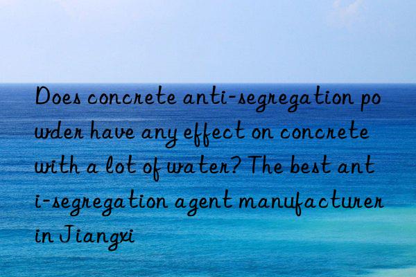does concrete anti-segregation powder have any effect on concrete with a lot of water? the best anti-segregation agent manufacturer in jiangxi