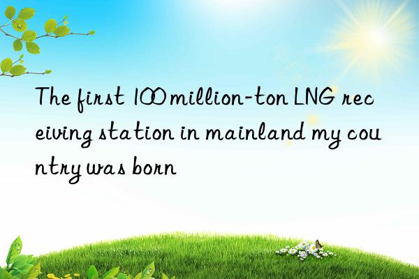 the first 100 million-ton lng receiving station in mainland my country was born