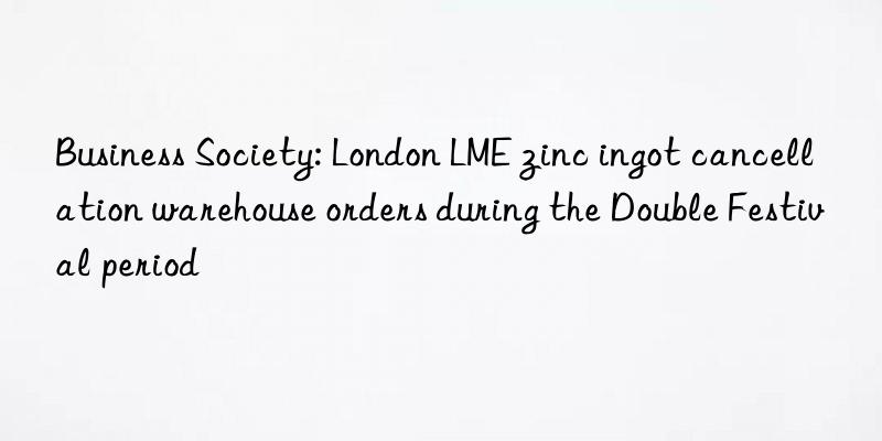 business society: london lme zinc ingot cancellation warehouse orders during the double festival period
