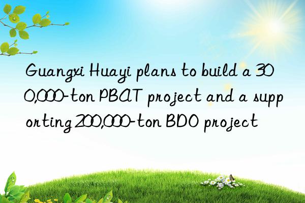 guangxi huayi plans to build a 300,000-ton pbat project and a supporting 200,000-ton bdo project