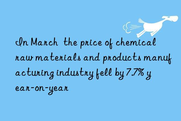 in march  the price of chemical raw materials and products manufacturing industry fell by 7.7% year-on-year