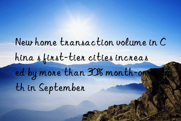 new home transaction volume in china s first-tier cities increased by more than 30% month-on-month in september