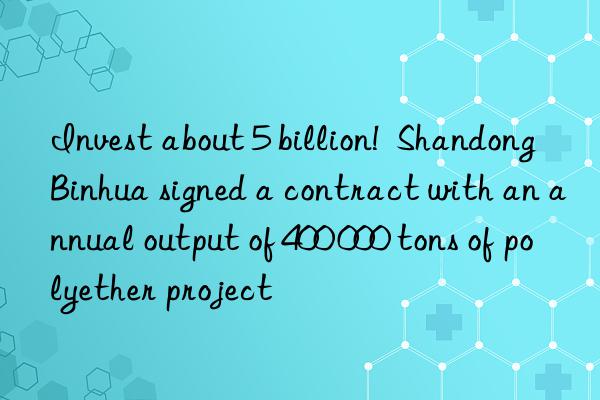 invest about 5 billion!  shandong binhua signed a contract with an annual output of 400 000 tons of polyether project