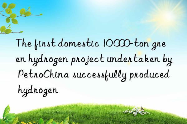 the first domestic 10 000-ton green hydrogen project undertaken by petrochina successfully produced hydrogen