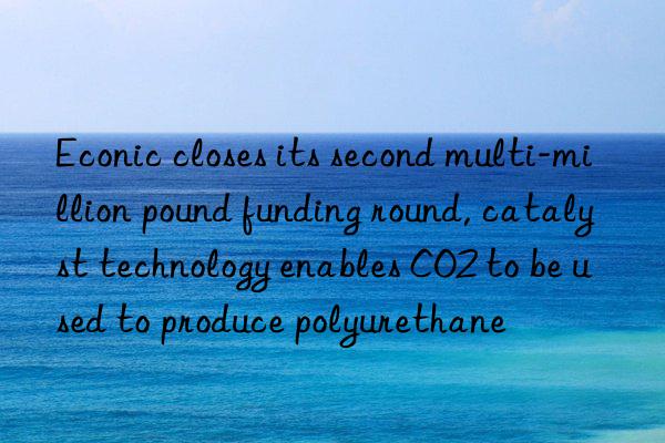 econic closes its second multi-million pound funding round, catalyst technology enables co2 to be used to produce polyurethane
