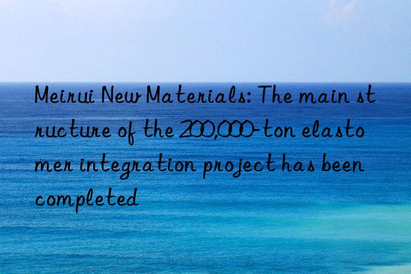 meirui new materials: the main structure of the 200,000-ton elastomer integration project has been completed