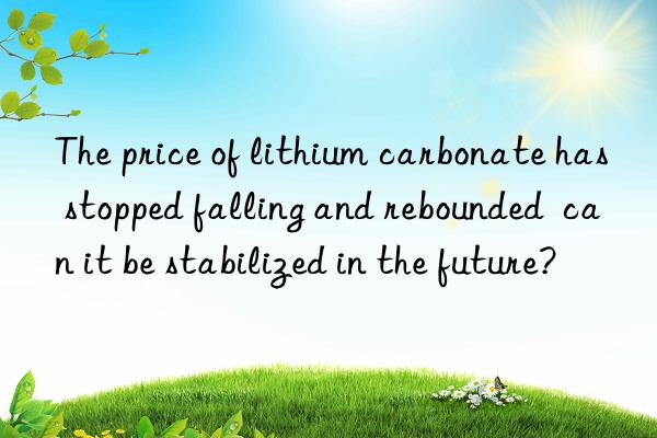 the price of lithium carbonate has stopped falling and rebounded can it be stabilized in the future?