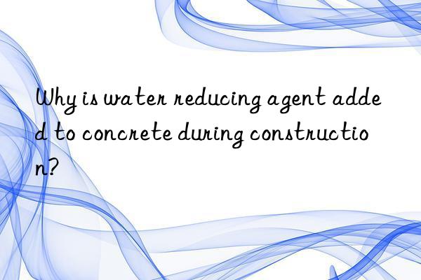 why is water reducing agent added to concrete during construction?