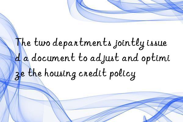 the two departments jointly issued a document to adjust and optimize the housing credit policy