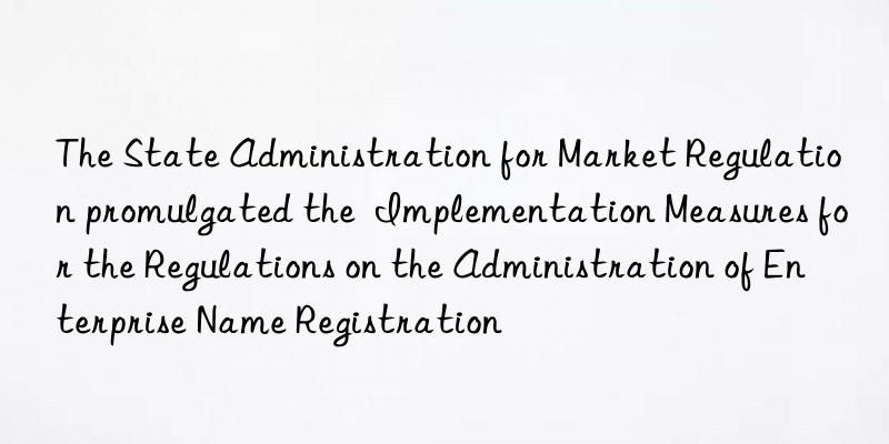 the state administration for market regulation promulgated the  implementation measures for the regulations on the administration of enterprise name registration