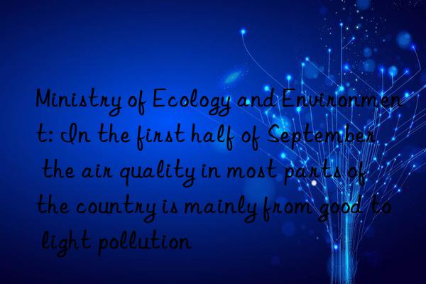 ministry of ecology and environment: in the first half of september  the air quality in most parts of the country is mainly from good to light pollution