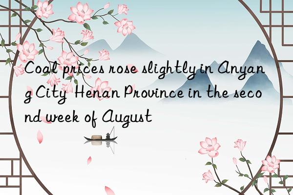 coal prices rose slightly in anyang city  henan province in the second week of august