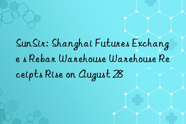 sunsir: shanghai futures exchange s rebar warehouse warehouse receipts rise on august 28