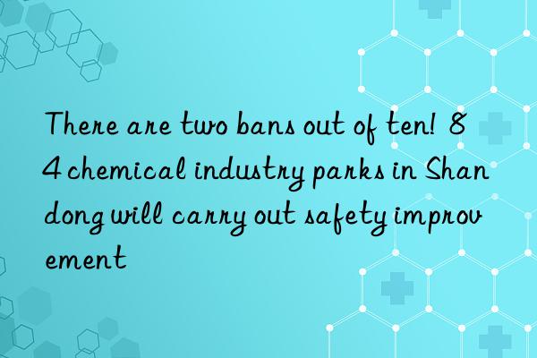 there are two bans out of ten! 84 chemical industry parks in shandong will carry out safety improvement