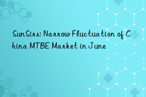 sunsirs: narrow fluctuation of china mtbe market in june