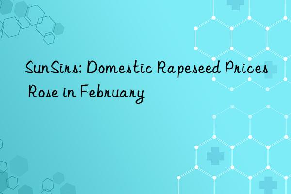 sunsirs: domestic rapeseed prices rose in february
