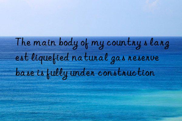 the main body of my country s largest liquefied natural gas reserve base is fully under construction