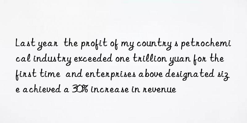 last year  the profit of my country s petrochemical industry exceeded one trillion yuan for the first time  and enterprises above designated size achieved a 30% increase in revenue
