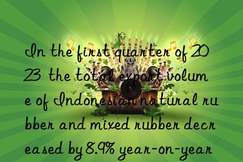 in the first quarter of 2023 the total export volume of indonesian natural rubber and mixed rubber decreased by 8.9% year-on-year