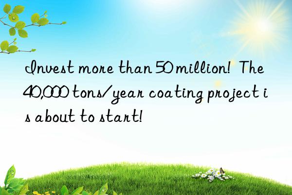 invest more than 50 million!  the 40,000 tons/year coating project is about to start!