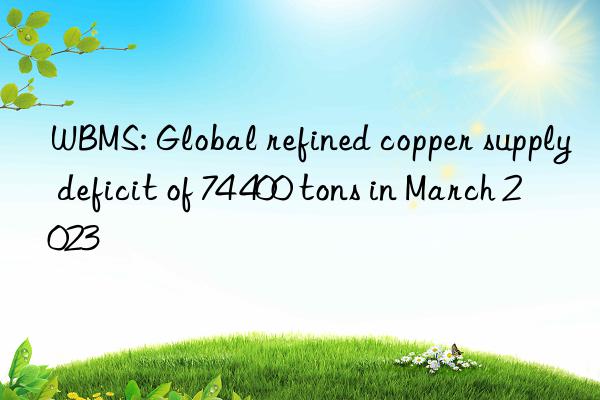wbms: global refined copper supply deficit of 74 400 tons in march 2023
