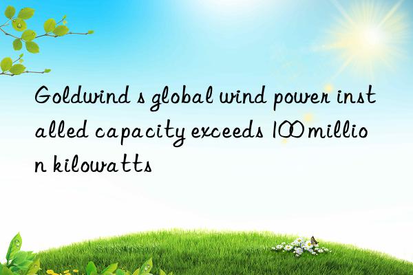 goldwind s global wind power installed capacity exceeds 100 million kilowatts