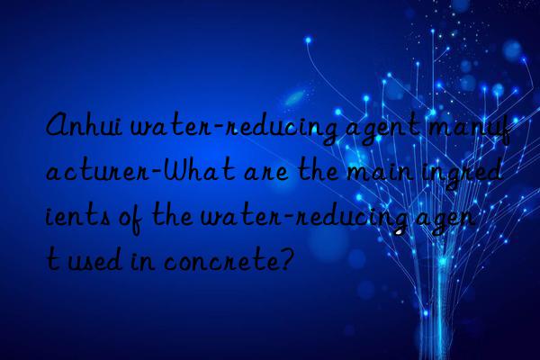 anhui water-reducing agent manufacturer-what are the main ingredients of the water-reducing agent used in concrete?