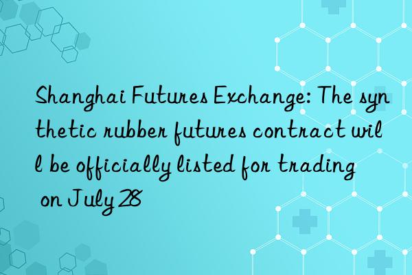 shanghai futures exchange: the synthetic rubber futures contract will be officially listed for trading on july 28